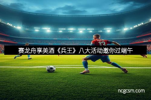 赛龙舟享美酒《兵王》八大活动邀你过端午